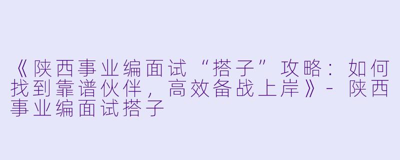 《陕西事业编面试“搭子”攻略：如何找到靠谱伙伴，高效备战上岸》-陕西事业编面试搭子