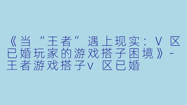 《当“王者”遇上现实：V区已婚玩家的游戏搭子困境》-王者游戏搭子v区已婚