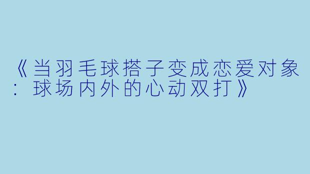 《当羽毛球搭子变成恋爱对象：球场内外的心动双打》