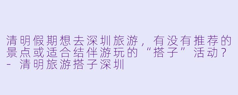 清明假期想去深圳旅游，有没有推荐的景点或适合结伴游玩的“搭子”活动？-清明旅游搭子深圳