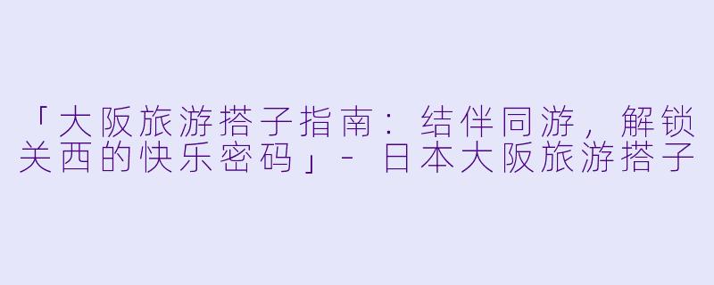 「大阪旅游搭子指南：结伴同游，解锁关西的快乐密码」-日本大阪旅游搭子