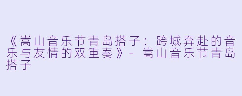 《嵩山音乐节青岛搭子：跨城奔赴的音乐与友情的双重奏》-嵩山音乐节青岛搭子