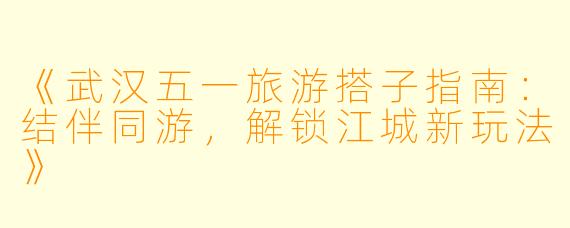 《武汉五一旅游搭子指南：结伴同游，解锁江城新玩法》
