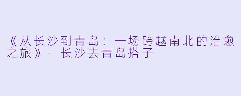 《从长沙到青岛：一场跨越南北的治愈之旅》-长沙去青岛搭子