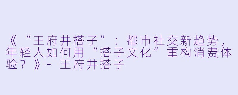 《“王府井搭子”：都市社交新趋势，年轻人如何用“搭子文化”重构消费体验？》-王府井搭子