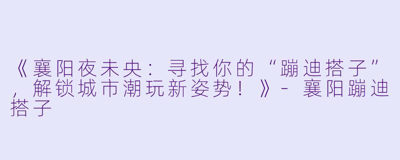 《襄阳夜未央：寻找你的“蹦迪搭子”，解锁城市潮玩新姿势！》-襄阳蹦迪搭子