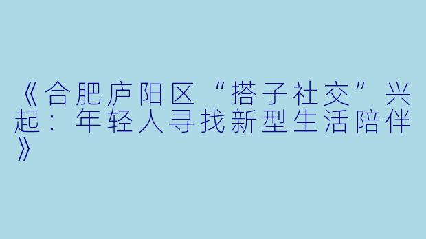 《合肥庐阳区“搭子社交”兴起：年轻人寻找新型生活陪伴》