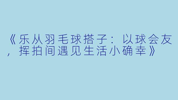 《乐从羽毛球搭子：以球会友，挥拍间遇见生活小确幸》
