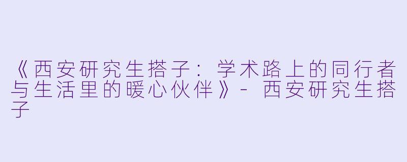 《西安研究生搭子：学术路上的同行者与生活里的暖心伙伴》-西安研究生搭子