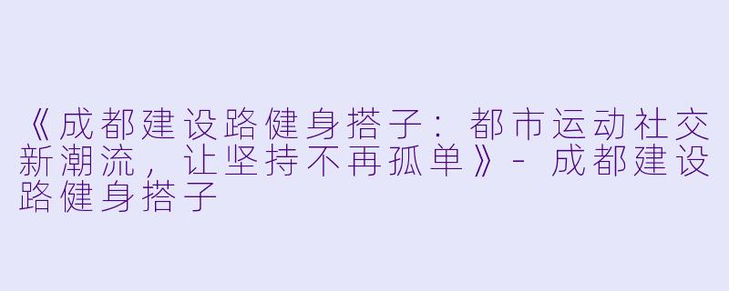 《成都建设路健身搭子：都市运动社交新潮流，让坚持不再孤单》-成都建设路健身搭子