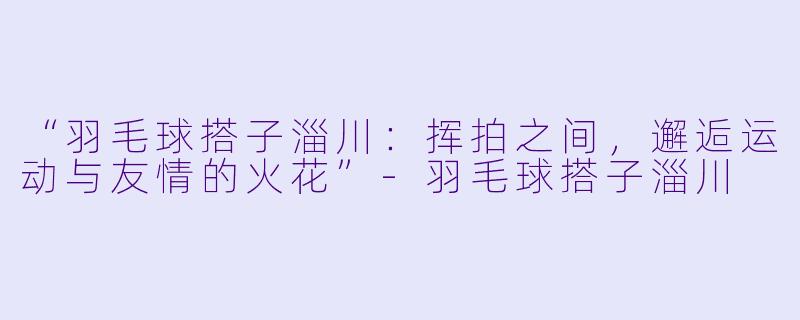 “羽毛球搭子淄川：挥拍之间，邂逅运动与友情的火花”-羽毛球搭子淄川