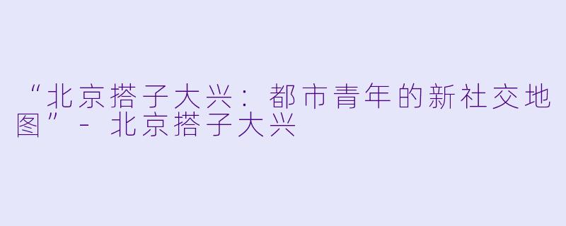 “北京搭子大兴：都市青年的新社交地图”-北京搭子大兴