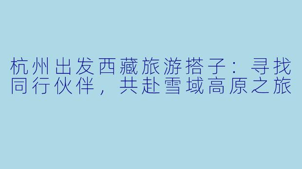 杭州出发西藏旅游搭子：寻找同行伙伴，共赴雪域高原之旅