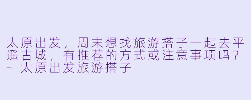 太原出发，周末想找旅游搭子一起去平遥古城，有推荐的方式或注意事项吗？-太原出发旅游搭子
