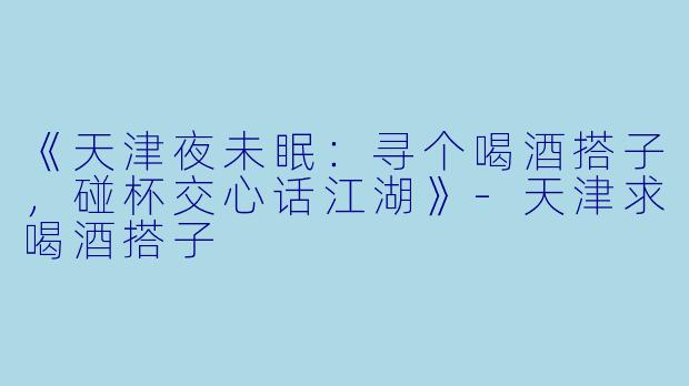 《天津夜未眠：寻个喝酒搭子，碰杯交心话江湖》-天津求喝酒搭子