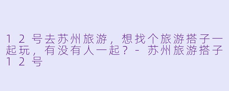 12号去苏州旅游，想找个旅游搭子一起玩，有没有人一起？-苏州旅游搭子12号