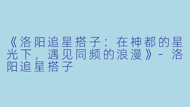 《洛阳追星搭子：在神都的星光下，遇见同频的浪漫》-洛阳追星搭子