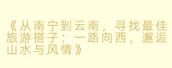 《从南宁到云南，寻找最佳旅游搭子：一路向西，邂逅山水与风情》