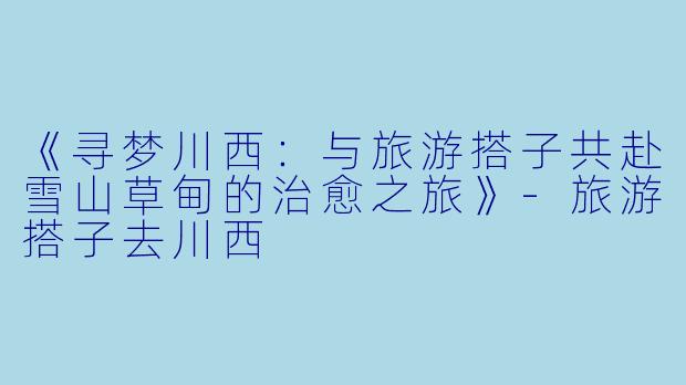 《寻梦川西：与旅游搭子共赴雪山草甸的治愈之旅》-旅游搭子去川西