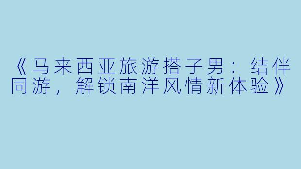 《马来西亚旅游搭子男：结伴同游，解锁南洋风情新体验》