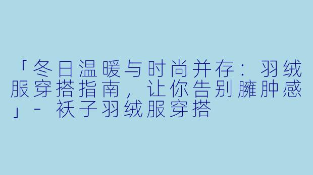 「冬日温暖与时尚并存：羽绒服穿搭指南，让你告别臃肿感」-袄子羽绒服穿搭