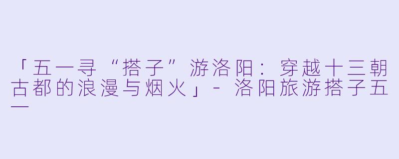 「五一寻“搭子”游洛阳：穿越十三朝古都的浪漫与烟火」-洛阳旅游搭子五一