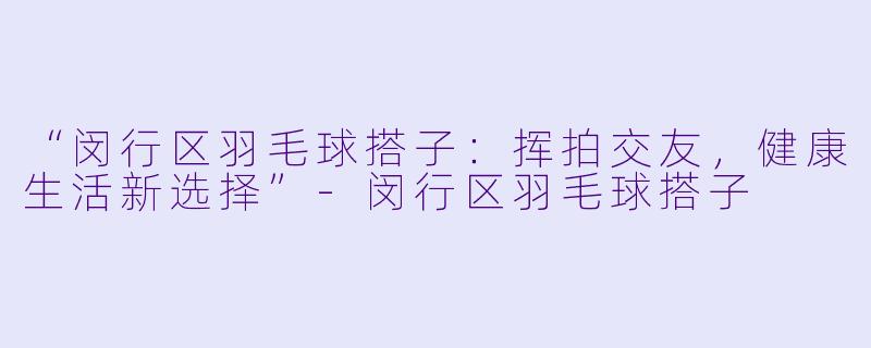“闵行区羽毛球搭子：挥拍交友，健康生活新选择”-闵行区羽毛球搭子