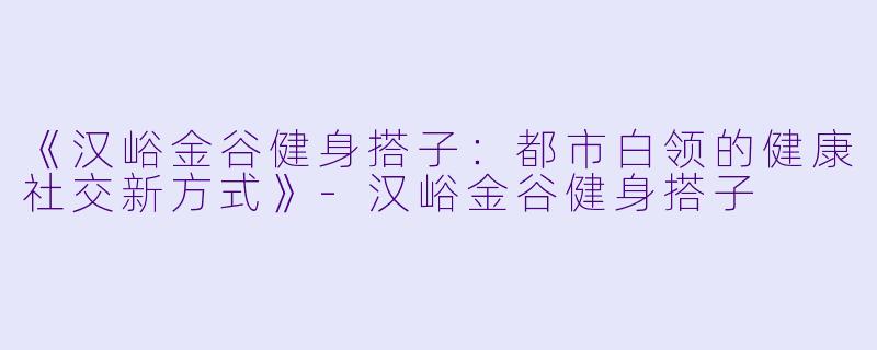《汉峪金谷健身搭子：都市白领的健康社交新方式》-汉峪金谷健身搭子