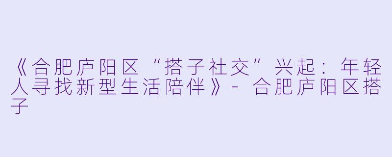 《合肥庐阳区“搭子社交”兴起:年轻人寻找新型生活陪伴》