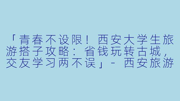 「青春不设限！西安大学生旅游搭子攻略：省钱玩转古城，交友学习两不误」-西安旅游搭子大学生
