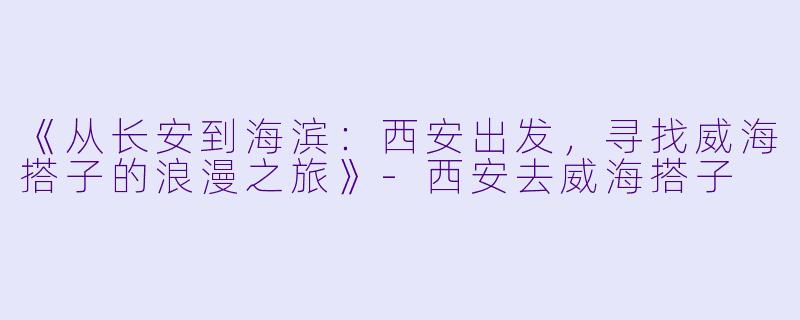 《从长安到海滨：西安出发，寻找威海搭子的浪漫之旅》-西安去威海搭子