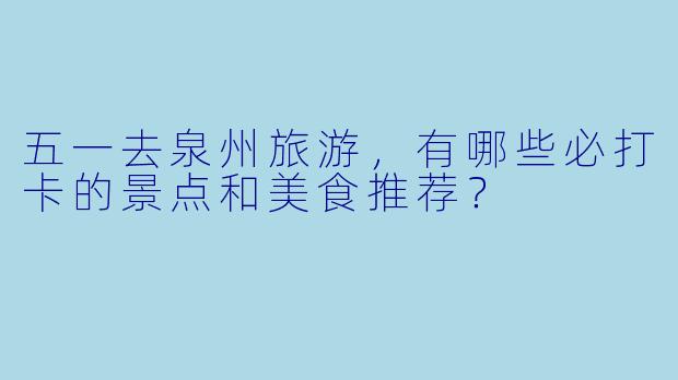 五一去泉州旅游，有哪些必打卡的景点和美食推荐？