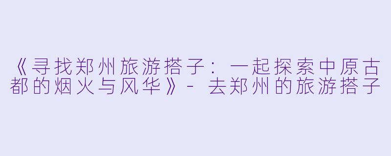《寻找郑州旅游搭子：一起探索中原古都的烟火与风华》-去郑州的旅游搭子