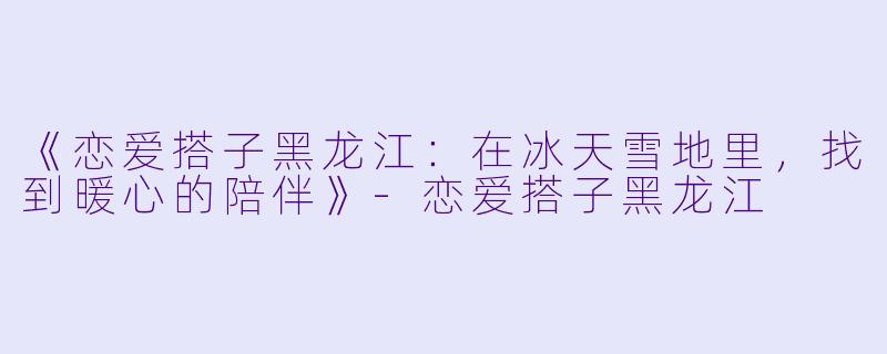 《恋爱搭子黑龙江：在冰天雪地里，找到暖心的陪伴》-恋爱搭子黑龙江
