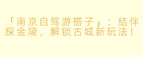 「南京自驾游搭子」：结伴探金陵，解锁古城新玩法！