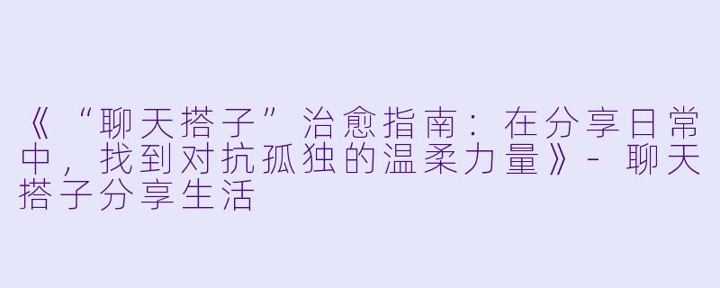《“聊天搭子”治愈指南：在分享日常中，找到对抗孤独的温柔力量》-聊天搭子分享生活