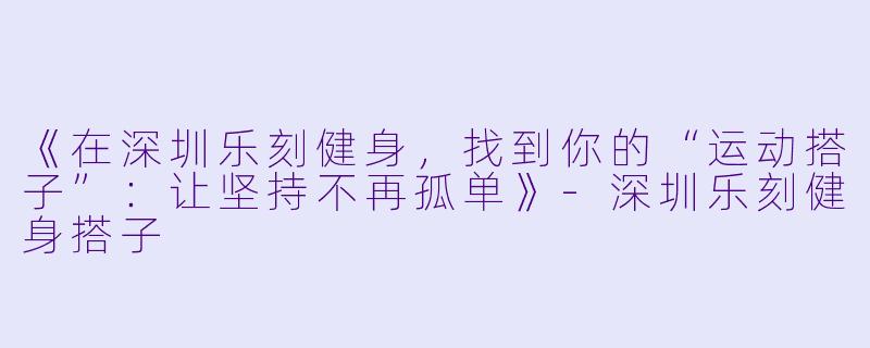《在深圳乐刻健身，找到你的“运动搭子”：让坚持不再孤单》-深圳乐刻健身搭子