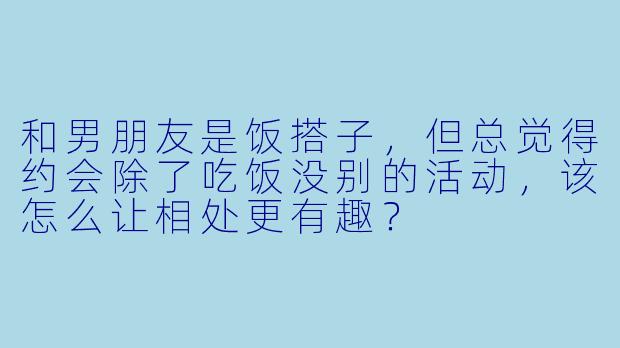 和男朋友是饭搭子，但总觉得约会除了吃饭没别的活动，该怎么让相处更有趣？