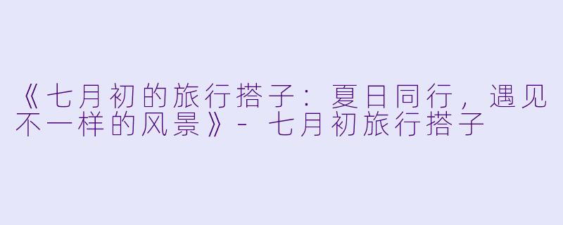 《七月初的旅行搭子：夏日同行，遇见不一样的风景》-七月初旅行搭子