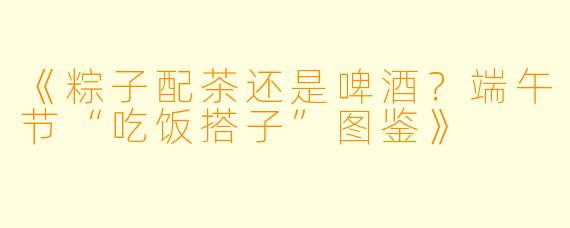 《粽子配茶还是啤酒？端午节“吃饭搭子”图鉴》
