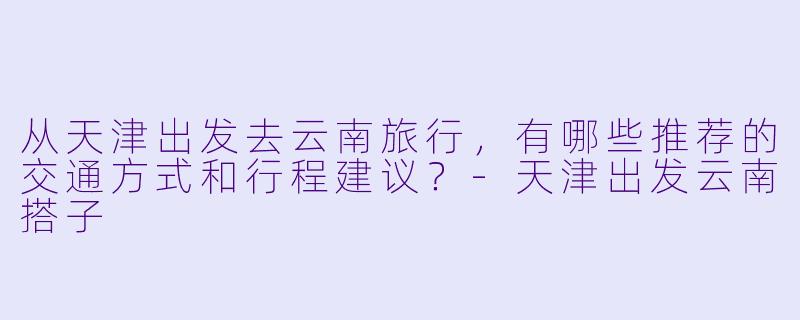 从天津出发去云南旅行，有哪些推荐的交通方式和行程建议？-天津出发云南搭子