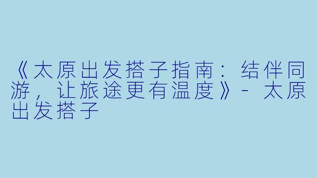 《太原出发搭子指南：结伴同游，让旅途更有温度》-太原出发搭子