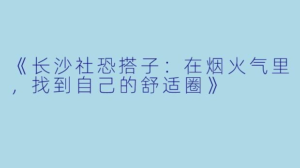 《长沙社恐搭子：在烟火气里，找到自己的舒适圈》