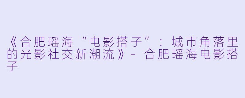 《合肥瑶海“电影搭子”：城市角落里的光影社交新潮流》-合肥瑶海电影搭子