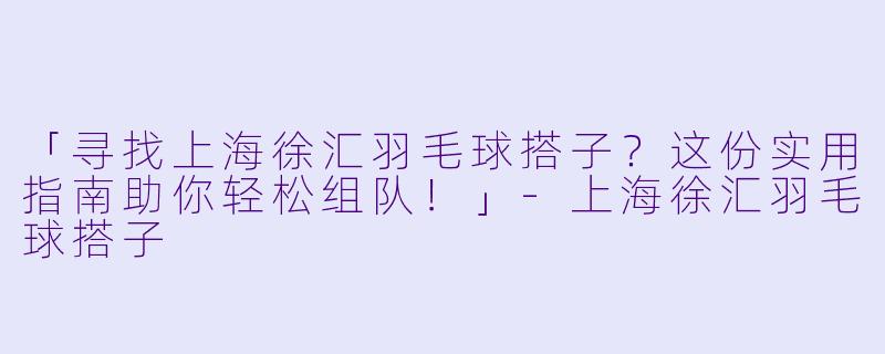 「寻找上海徐汇羽毛球搭子？这份实用指南助你轻松组队！」-上海徐汇羽毛球搭子