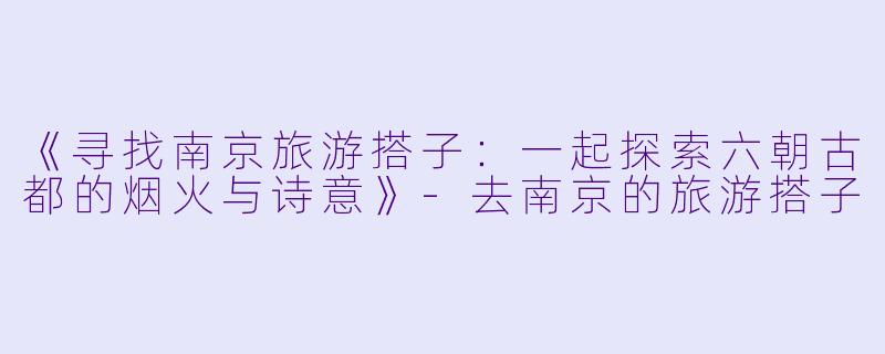 《寻找南京旅游搭子：一起探索六朝古都的烟火与诗意》-去南京的旅游搭子