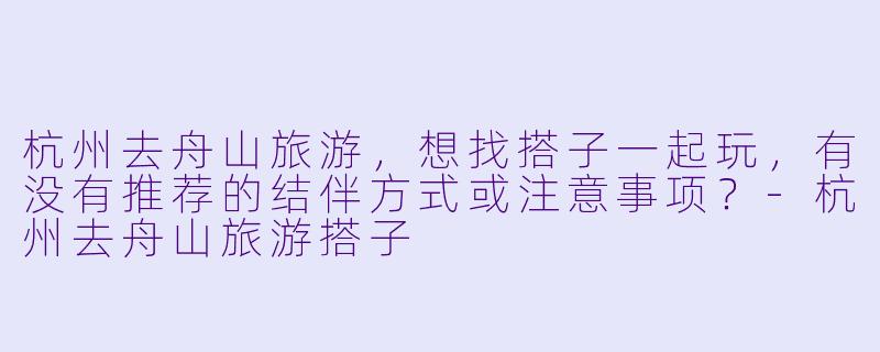 杭州去舟山旅游，想找搭子一起玩，有没有推荐的结伴方式或注意事项？-杭州去舟山旅游搭子