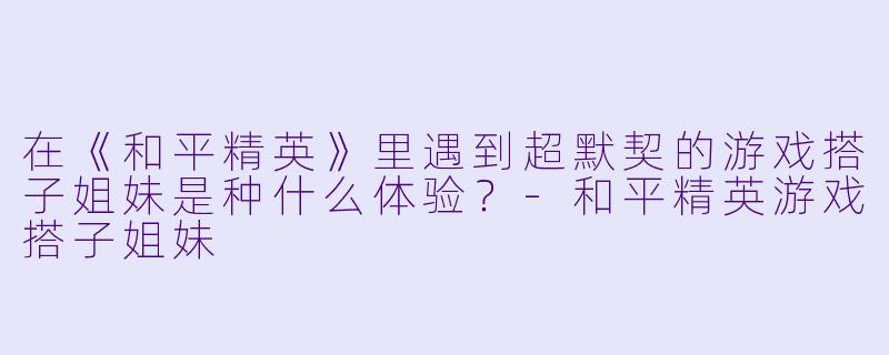 在《和平精英》里遇到超默契的游戏搭子姐妹是种什么体验？-和平精英游戏搭子姐妹