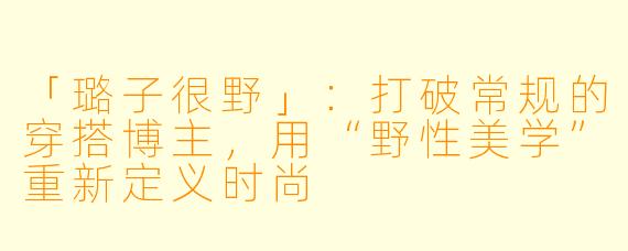 「璐子很野」：打破常规的穿搭博主，用“野性美学”重新定义时尚