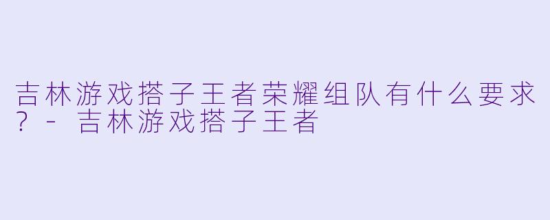 吉林游戏搭子王者荣耀组队有什么要求？-吉林游戏搭子王者